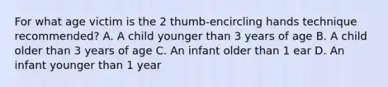 For what age victim is the 2 thumb-encircling hands technique recommended? A. A child younger than 3 years of age B. A child older than 3 years of age C. An infant older than 1 ear D. An infant younger than 1 year