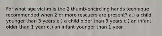 For what age victim is the 2 thumb-encircling hands technique recommended when 2 or more rescuers are present? a.) a child younger than 3 years b.) a child older than 3 years c.) an infant older than 1 year d.) an infant younger than 1 year