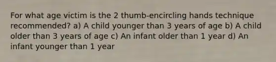 For what age victim is the 2 thumb-encircling hands technique recommended? a) A child younger than 3 years of age b) A child older than 3 years of age c) An infant older than 1 year d) An infant younger than 1 year