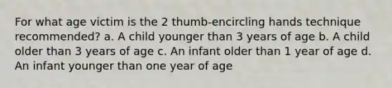 For what age victim is the 2 thumb-encircling hands technique recommended? a. A child younger than 3 years of age b. A child older than 3 years of age c. An infant older than 1 year of age d. An infant younger than one year of age