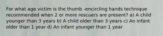 For what age victim is the thumb -encircling hands technique recommended when 2 or more rescuers are present? a) A child younger than 3 years b) A child older than 3 years c) An infant older than 1 year d) An infant younger than 1 year