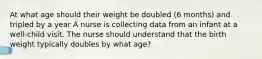 At what age should their weight be doubled (6 months) and tripled by a year A nurse is collecting data from an infant at a well-child visit. The nurse should understand that the birth weight typically doubles by what age?