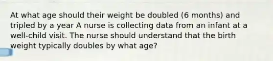 At what age should their weight be doubled (6 months) and tripled by a year A nurse is collecting data from an infant at a well-child visit. The nurse should understand that the birth weight typically doubles by what age?