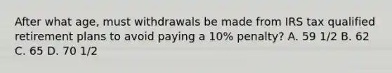 After what age, must withdrawals be made from IRS tax qualified retirement plans to avoid paying a 10% penalty? A. 59 1/2 B. 62 C. 65 D. 70 1/2