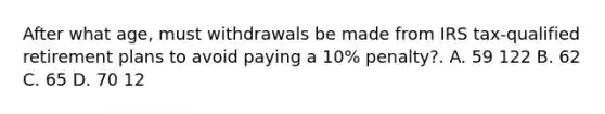 After what age, must withdrawals be made from IRS tax-qualified retirement plans to avoid paying a 10% penalty?. A. 59 122 B. 62 C. 65 D. 70 12