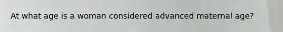 At what age is a woman considered advanced maternal age?