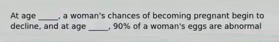 At age _____, a woman's chances of becoming pregnant begin to decline, and at age _____, 90% of a woman's eggs are abnormal