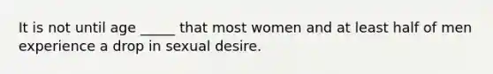 It is not until age _____ that most women and at least half of men experience a drop in sexual desire.