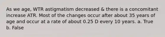 As we age, WTR astigmatism decreased & there is a concomitant increase ATR. Most of the changes occur after about 35 years of age and occur at a rate of about 0.25 D every 10 years. a. True b. False