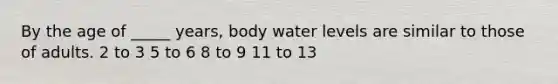 By the age of _____ years, body water levels are similar to those of adults. 2 to 3 5 to 6 8 to 9 11 to 13