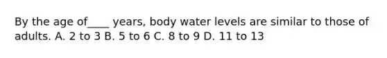 By the age of____ years, body water levels are similar to those of adults. A. 2 to 3 B. 5 to 6 C. 8 to 9 D. 11 to 13