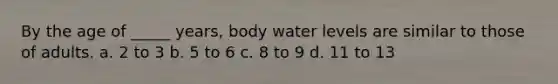 By the age of _____ years, body water levels are similar to those of adults. a. 2 to 3 b. 5 to 6 c. 8 to 9 d. 11 to 13