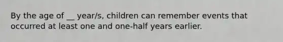 By the age of __ year/s, children can remember events that occurred at least one and one-half years earlier.