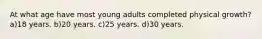 At what age have most young adults completed physical growth? a)18 years. b)20 years. c)25 years. d)30 years.