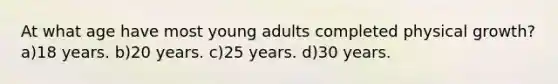 At what age have most young adults completed physical growth? a)18 years. b)20 years. c)25 years. d)30 years.