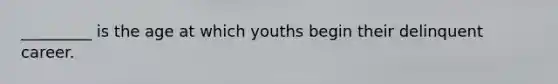 _________ is the age at which youths begin their delinquent career.