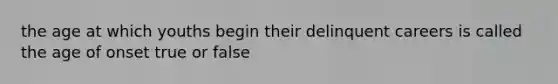 the age at which youths begin their delinquent careers is called the age of onset true or false