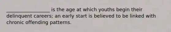 __________________ is the age at which youths begin their delinquent careers; an early start is believed to be linked with chronic offending patterns.