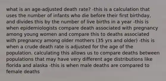 what is an age-adjusted death rate? -this is a calculation that uses the number of infants who die before their first birthday, and divides this by the number of live births in a year -this is when epidemiologists compare death associated with pregnancy among young women and compare this to deaths associated with pregnancy among older mothers (35 yrs and older) -this is when a crude death rate is adjusted for the age of the population. calculating this allows us to compare deaths between populations that may have very different age distributions like florida and alaska -this is when male deaths are compared to female deaths