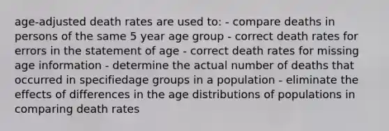 age-adjusted death rates are used to: - compare deaths in persons of the same 5 year age group - correct death rates for errors in the statement of age - correct death rates for missing age information - determine the actual number of deaths that occurred in specifiedage groups in a population - eliminate the effects of differences in the age distributions of populations in comparing death rates