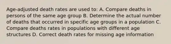 Age-adjusted death rates are used to: A. Compare deaths in persons of the same age group B. Determine the actual number of deaths that occurred in specific age groups in a population C. Compare deaths rates in populations with different age structures D. Correct death rates for missing age information