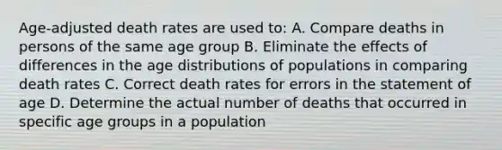 Age-adjusted death rates are used to: A. Compare deaths in persons of the same age group B. Eliminate the effects of differences in the age distributions of populations in comparing death rates C. Correct death rates for errors in the statement of age D. Determine the actual number of deaths that occurred in specific age groups in a population