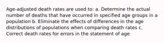 Age-adjusted death rates are used to: a. Determine the actual number of deaths that have occurred in specified age groups in a population b. Eliminate the effects of differences in the age distributions of populations when comparing death rates c. Correct death rates for errors in the statement of age