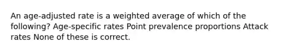 An age-adjusted rate is a weighted average of which of the following? Age-specific rates Point prevalence proportions Attack rates None of these is correct.