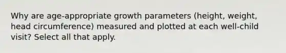 Why are age-appropriate growth parameters (height, weight, head circumference) measured and plotted at each well-child visit? Select all that apply.