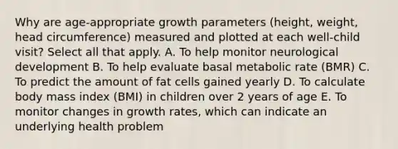 Why are age-appropriate growth parameters (height, weight, head circumference) measured and plotted at each well-child visit? Select all that apply. A. To help monitor neurological development B. To help evaluate basal metabolic rate (BMR) C. To predict the amount of fat cells gained yearly D. To calculate body mass index (BMI) in children over 2 years of age E. To monitor changes in growth rates, which can indicate an underlying health problem