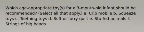 Which age-appropriate toy(s) for a 3-month-old infant should be recommended? (Select all that apply.) a. Crib mobile b. Squeeze toys c. Teething toys d. Soft or furry quilt e. Stuffed animals f. Strings of big beads