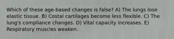 Which of these age-based changes is false? A) The lungs lose elastic tissue. B) Costal cartilages become less flexible. C) The lung's compliance changes. D) Vital capacity increases. E) Respiratory muscles weaken.