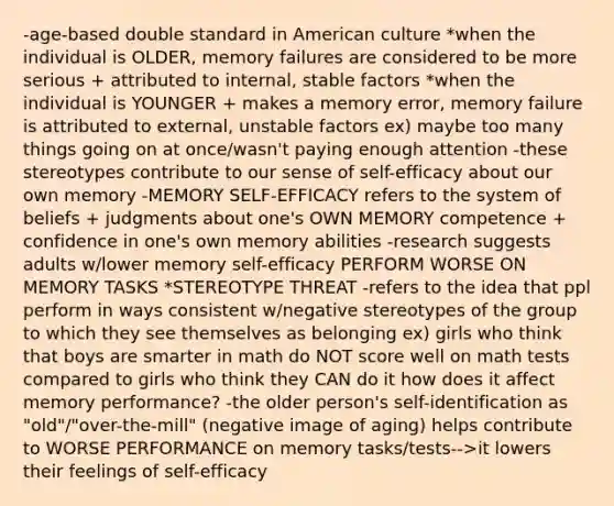 -age-based double standard in American culture *when the individual is OLDER, memory failures are considered to be more serious + attributed to internal, stable factors *when the individual is YOUNGER + makes a memory error, memory failure is attributed to external, unstable factors ex) maybe too many things going on at once/wasn't paying enough attention -these stereotypes contribute to our sense of self-efficacy about our own memory -MEMORY SELF-EFFICACY refers to the system of beliefs + judgments about one's OWN MEMORY competence + confidence in one's own memory abilities -research suggests adults w/lower memory self-efficacy PERFORM WORSE ON MEMORY TASKS *STEREOTYPE THREAT -refers to the idea that ppl perform in ways consistent w/negative stereotypes of the group to which they see themselves as belonging ex) girls who think that boys are smarter in math do NOT score well on math tests compared to girls who think they CAN do it how does it affect memory performance? -the older person's self-identification as "old"/"over-the-mill" (negative image of aging) helps contribute to WORSE PERFORMANCE on memory tasks/tests-->it lowers their feelings of self-efficacy