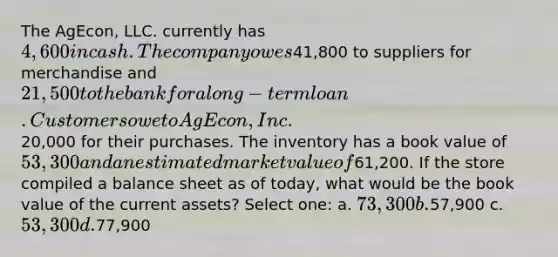 The AgEcon, LLC. currently has 4,600 in cash. The company owes41,800 to suppliers for merchandise and 21,500 to the bank for a long-term loan. Customers owe to AgEcon, Inc.20,000 for their purchases. The inventory has a book value of 53,300 and an estimated market value of61,200. If the store compiled a balance sheet as of today, what would be the book value of the current assets? Select one: a. 73,300 b.57,900 c. 53,300 d.77,900