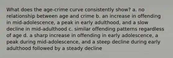 What does the age-crime curve consistently show? a. no relationship between age and crime b. an increase in offending in mid-adolescence, a peak in early adulthood, and a slow decline in mid-adulthood c. similar offending patterns regardless of age d. a sharp increase in offending in early adolescence, a peak during mid-adolescence, and a steep decline during early adulthood followed by a steady decline