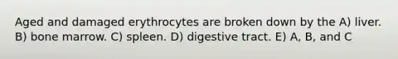 Aged and damaged erythrocytes are broken down by the A) liver. B) bone marrow. C) spleen. D) digestive tract. E) A, B, and C