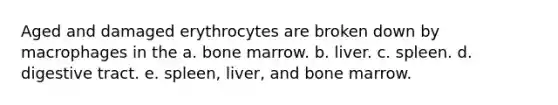 Aged and damaged erythrocytes are broken down by macrophages in the a. bone marrow. b. liver. c. spleen. d. digestive tract. e. spleen, liver, and bone marrow.