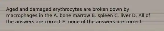 Aged and damaged erythrocytes are broken down by macrophages in the A. bone marrow B. spleen C. liver D. All of the answers are correct E. none of the answers are correct