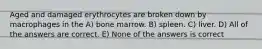 Aged and damaged erythrocytes are broken down by macrophages in the A) bone marrow. B) spleen. C) liver. D) All of the answers are correct. E) None of the answers is correct