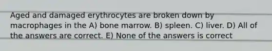 Aged and damaged erythrocytes are broken down by macrophages in the A) bone marrow. B) spleen. C) liver. D) All of the answers are correct. E) None of the answers is correct