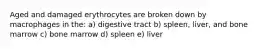 Aged and damaged erythrocytes are broken down by macrophages in the: a) digestive tract b) spleen, liver, and bone marrow c) bone marrow d) spleen e) liver