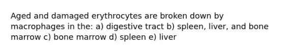 Aged and damaged erythrocytes are broken down by macrophages in the: a) digestive tract b) spleen, liver, and bone marrow c) bone marrow d) spleen e) liver