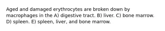 Aged and damaged erythrocytes are broken down by macrophages in the A) digestive tract. B) liver. C) bone marrow. D) spleen. E) spleen, liver, and bone marrow.