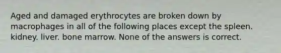 Aged and damaged erythrocytes are broken down by macrophages in all of the following places except the spleen. kidney. liver. bone marrow. None of the answers is correct.