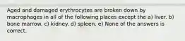 Aged and damaged erythrocytes are broken down by macrophages in all of the following places except the a) liver. b) bone marrow. c) kidney. d) spleen. e) None of the answers is correct.