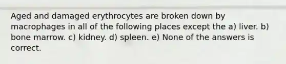 Aged and damaged erythrocytes are broken down by macrophages in all of the following places except the a) liver. b) bone marrow. c) kidney. d) spleen. e) None of the answers is correct.