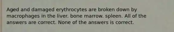 Aged and damaged erythrocytes are broken down by macrophages in the liver. bone marrow. spleen. All of the answers are correct. None of the answers is correct.