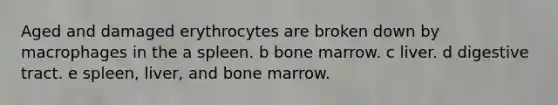 Aged and damaged erythrocytes are broken down by macrophages in the a spleen. b bone marrow. c liver. d digestive tract. e spleen, liver, and bone marrow.