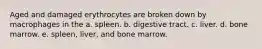 Aged and damaged erythrocytes are broken down by macrophages in the a. spleen. b. digestive tract. c. liver. d. bone marrow. e. spleen, liver, and bone marrow.