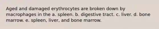 Aged and damaged erythrocytes are broken down by macrophages in the a. spleen. b. digestive tract. c. liver. d. bone marrow. e. spleen, liver, and bone marrow.